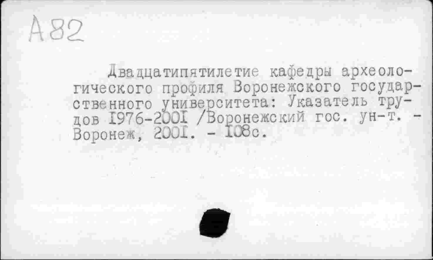 ﻿А 82
Двадцатипятилетие кафедры археологического профиля Воронежского государ ственного университета: Указатель трудов I976-2JOI /Воронежский гос. ун-т. Воронеж, 2001. - 106с.